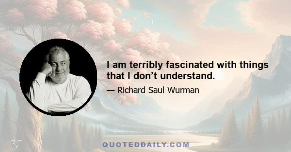 I am terribly fascinated with things that I don’t understand.