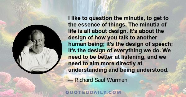 I like to question the minutia, to get to the essence of things. The minutia of life is all about design. It's about the design of how you talk to another human being; it's the design of speech; it's the design of