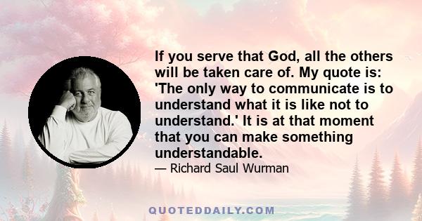 If you serve that God, all the others will be taken care of. My quote is: 'The only way to communicate is to understand what it is like not to understand.' It is at that moment that you can make something understandable.