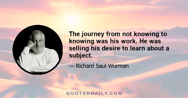 The journey from not knowing to knowing was his work. He was selling his desire to learn about a subject.