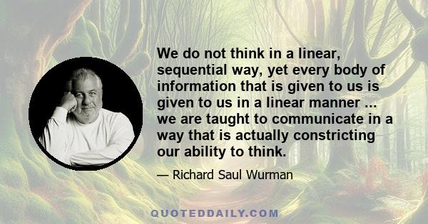 We do not think in a linear, sequential way, yet every body of information that is given to us is given to us in a linear manner ... we are taught to communicate in a way that is actually constricting our ability to