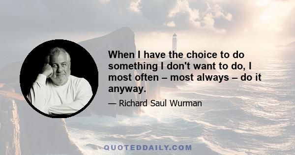 When I have the choice to do something I don't want to do, I most often – most always – do it anyway.