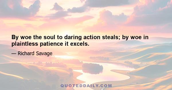 By woe the soul to daring action steals; by woe in plaintless patience it excels.