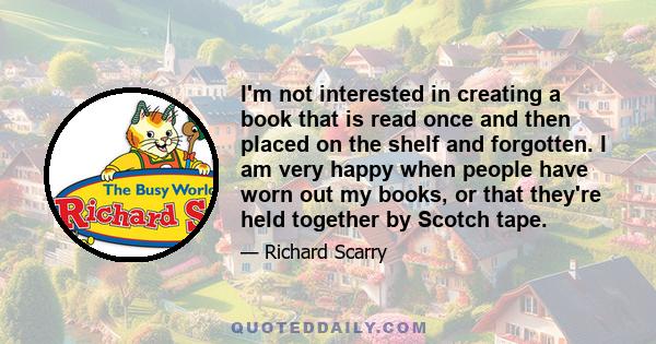 I'm not interested in creating a book that is read once and then placed on the shelf and forgotten. I am very happy when people have worn out my books, or that they're held together by Scotch tape.