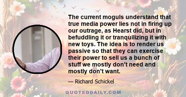 The current moguls understand that true media power lies not in firing up our outrage, as Hearst did, but in befuddling it or tranquilizing it with new toys. The idea is to render us passive so that they can exercise