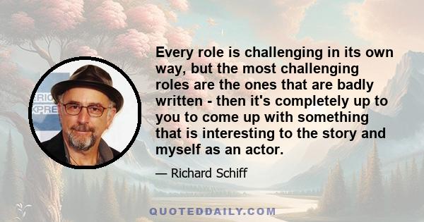 Every role is challenging in its own way, but the most challenging roles are the ones that are badly written - then it's completely up to you to come up with something that is interesting to the story and myself as an