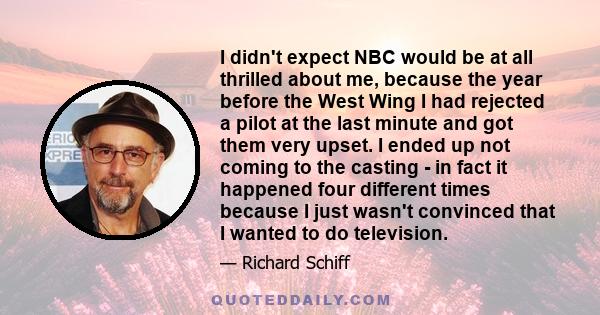 I didn't expect NBC would be at all thrilled about me, because the year before the West Wing I had rejected a pilot at the last minute and got them very upset. I ended up not coming to the casting - in fact it happened