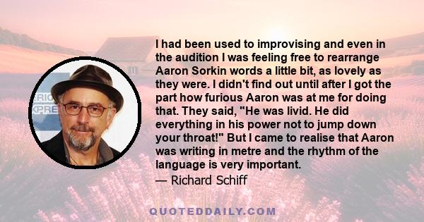 I had been used to improvising and even in the audition I was feeling free to rearrange Aaron Sorkin words a little bit, as lovely as they were. I didn't find out until after I got the part how furious Aaron was at me