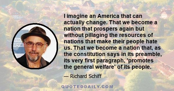 I imagine an America that can actually change. That we become a nation that prospers again but without pillaging the resources of nations that make their people hate us. That we become a nation that, as the constitution 