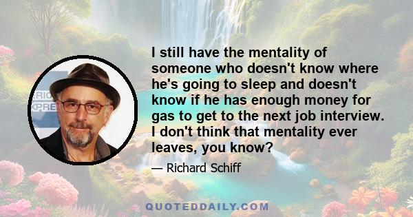 I still have the mentality of someone who doesn't know where he's going to sleep and doesn't know if he has enough money for gas to get to the next job interview. I don't think that mentality ever leaves, you know?