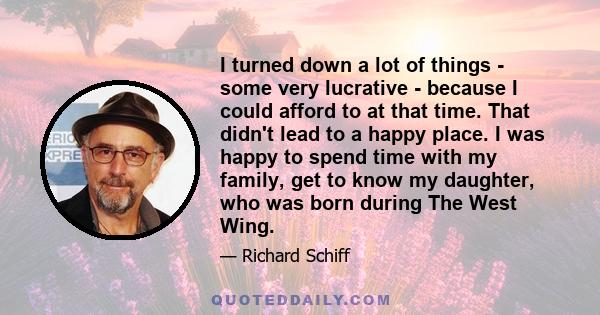 I turned down a lot of things - some very lucrative - because I could afford to at that time. That didn't lead to a happy place. I was happy to spend time with my family, get to know my daughter, who was born during The 