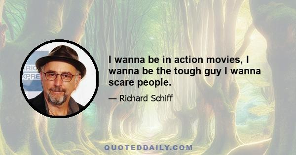 I wanna be in action movies, I wanna be the tough guy I wanna scare people.