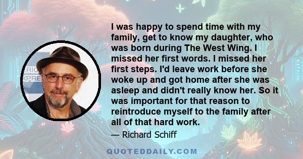 I was happy to spend time with my family, get to know my daughter, who was born during The West Wing. I missed her first words. I missed her first steps. I'd leave work before she woke up and got home after she was