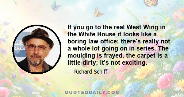 If you go to the real West Wing in the White House it looks like a boring law office; there's really not a whole lot going on in series. The moulding is frayed, the carpet is a little dirty; it's not exciting.