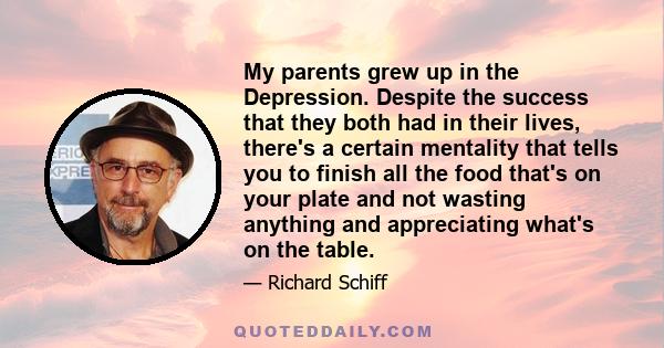 My parents grew up in the Depression. Despite the success that they both had in their lives, there's a certain mentality that tells you to finish all the food that's on your plate and not wasting anything and