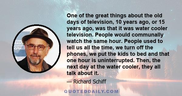 One of the great things about the old days of television, 10 years ago, or 15 years ago, was that it was water cooler television. People would communally watch the same hour. People used to tell us all the time, we turn 