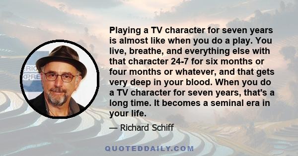 Playing a TV character for seven years is almost like when you do a play. You live, breathe, and everything else with that character 24-7 for six months or four months or whatever, and that gets very deep in your blood. 