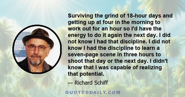 Surviving the grind of 18-hour days and getting up at four in the morning to work out for an hour so I'd have the energy to do it again the next day. I did not know I had that discipline. I did not know I had the