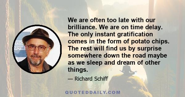 We are often too late with our brilliance. We are on time delay. The only instant gratification comes in the form of potato chips. The rest will find us by surprise somewhere down the road maybe as we sleep and dream of 