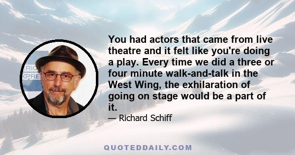 You had actors that came from live theatre and it felt like you're doing a play. Every time we did a three or four minute walk-and-talk in the West Wing, the exhilaration of going on stage would be a part of it.