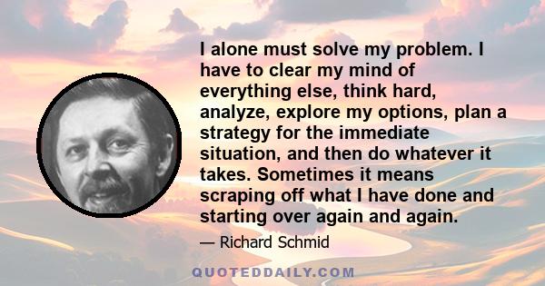 I alone must solve my problem. I have to clear my mind of everything else, think hard, analyze, explore my options, plan a strategy for the immediate situation, and then do whatever it takes. Sometimes it means scraping 