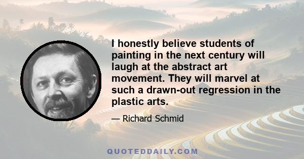 I honestly believe students of painting in the next century will laugh at the abstract art movement. They will marvel at such a drawn-out regression in the plastic arts.