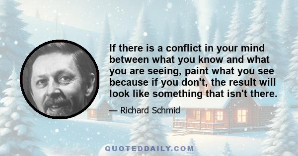 If there is a conflict in your mind between what you know and what you are seeing, paint what you see because if you don't, the result will look like something that isn't there.