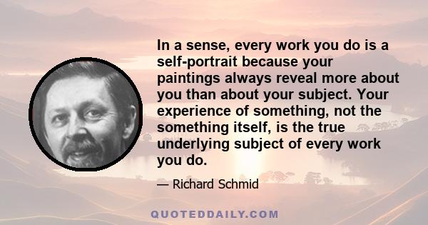 In a sense, every work you do is a self-portrait because your paintings always reveal more about you than about your subject. Your experience of something, not the something itself, is the true underlying subject of