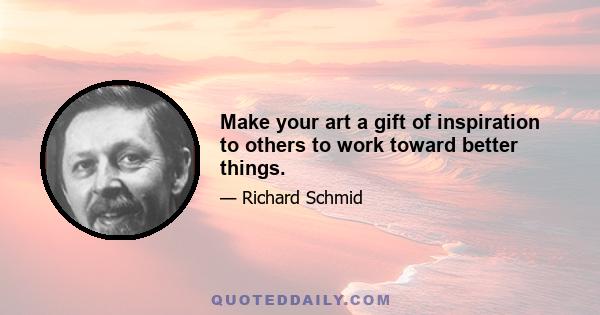 Make your art a gift of inspiration to others to work toward better things.