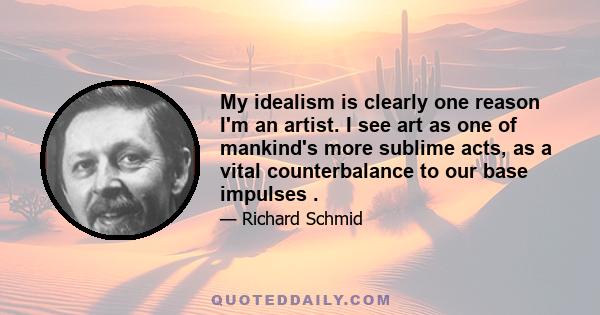 My idealism is clearly one reason I'm an artist. I see art as one of mankind's more sublime acts, as a vital counterbalance to our base impulses .