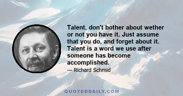 Talent, don't bother about wether or not you have it. Just assume that you do, and forget about it. Talent is a word we use after someone has become accomplished.