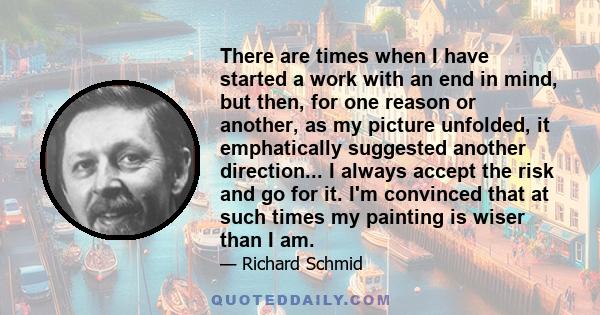 There are times when I have started a work with an end in mind, but then, for one reason or another, as my picture unfolded, it emphatically suggested another direction... I always accept the risk and go for it. I'm