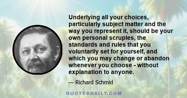 Underlying all your choices, particularly subject matter and the way you represent it, should be your own personal scruples, the standards and rules that you voluntarily set for yourself, and which you may change or