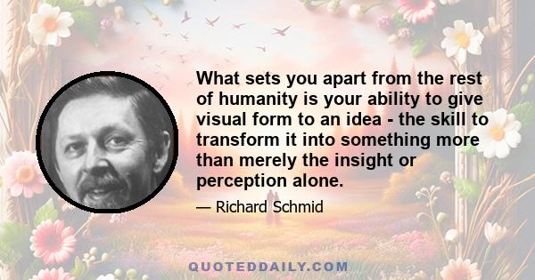 What sets you apart from the rest of humanity is your ability to give visual form to an idea - the skill to transform it into something more than merely the insight or perception alone.