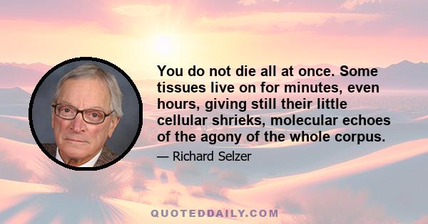 You do not die all at once. Some tissues live on for minutes, even hours, giving still their little cellular shrieks, molecular echoes of the agony of the whole corpus.