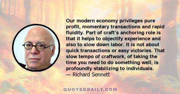 Our modern economy privileges pure profit, momentary transactions and rapid fluidity. Part of craft’s anchoring role is that it helps to objectify experience and also to slow down labor. It is not about quick