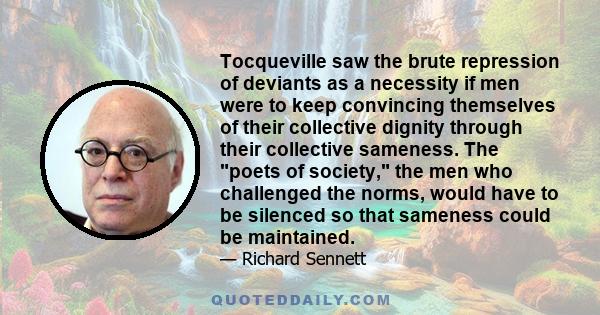 Tocqueville saw the brute repression of deviants as a necessity if men were to keep convincing themselves of their collective dignity through their collective sameness. The poets of society, the men who challenged the