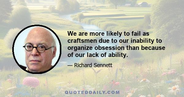 We are more likely to fail as craftsmen due to our inability to organize obsession than because of our lack of ability.