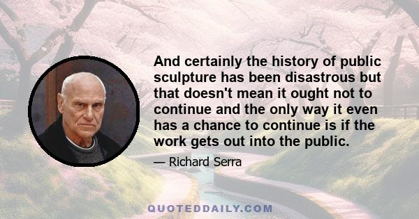 And certainly the history of public sculpture has been disastrous but that doesn't mean it ought not to continue and the only way it even has a chance to continue is if the work gets out into the public.