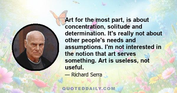 Art for the most part, is about concentration, solitude and determination. It's really not about other people's needs and assumptions. I'm not interested in the notion that art serves something. Art is useless, not