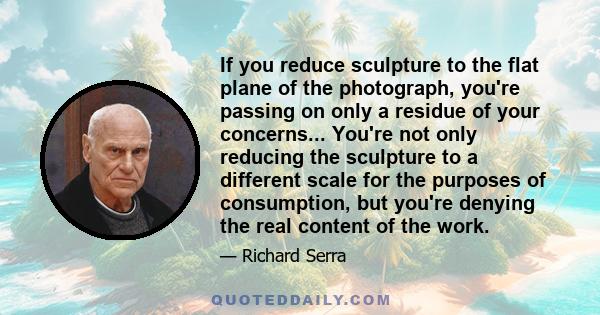 If you reduce sculpture to the flat plane of the photograph, you're passing on only a residue of your concerns... You're not only reducing the sculpture to a different scale for the purposes of consumption, but you're