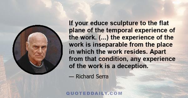 If your educe sculpture to the flat plane of the temporal experience of the work. (...) the experience of the work is inseparable from the place in which the work resides. Apart from that condition, any experience of