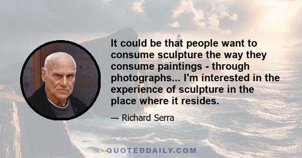 It could be that people want to consume sculpture the way they consume paintings - through photographs... I'm interested in the experience of sculpture in the place where it resides.