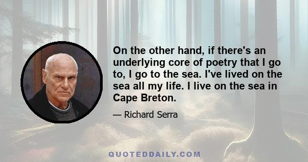 On the other hand, if there's an underlying core of poetry that I go to, I go to the sea. I've lived on the sea all my life. I live on the sea in Cape Breton.