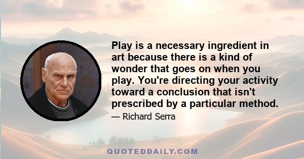 Play is a necessary ingredient in art because there is a kind of wonder that goes on when you play. You're directing your activity toward a conclusion that isn't prescribed by a particular method.