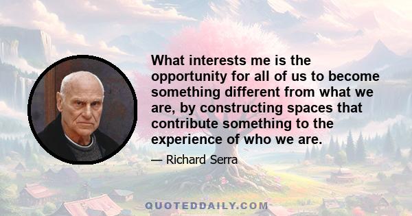 What interests me is the opportunity for all of us to become something different from what we are, by constructing spaces that contribute something to the experience of who we are.