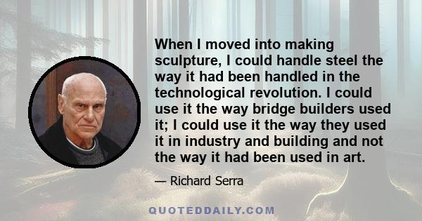 When I moved into making sculpture, I could handle steel the way it had been handled in the technological revolution. I could use it the way bridge builders used it; I could use it the way they used it in industry and