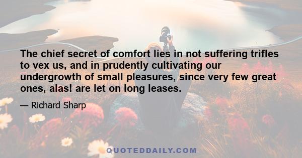 The chief secret of comfort lies in not suffering trifles to vex us, and in prudently cultivating our undergrowth of small pleasures, since very few great ones, alas! are let on long leases.