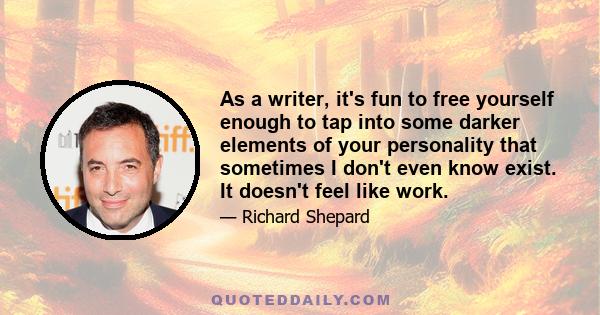 As a writer, it's fun to free yourself enough to tap into some darker elements of your personality that sometimes I don't even know exist. It doesn't feel like work.