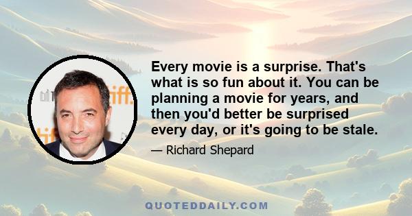 Every movie is a surprise. That's what is so fun about it. You can be planning a movie for years, and then you'd better be surprised every day, or it's going to be stale.